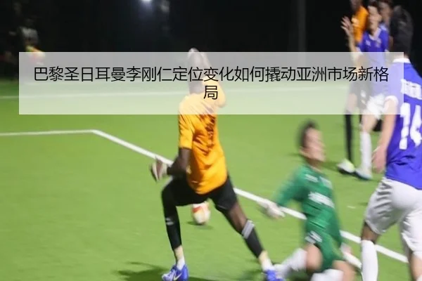 巴黎圣日耳曼李刚仁定位变化如何撬动亚洲市场新格局