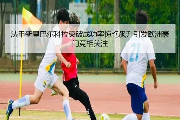 法甲新星巴尔科拉突破成功率惊艳飙升引发欧洲豪门竞相关注