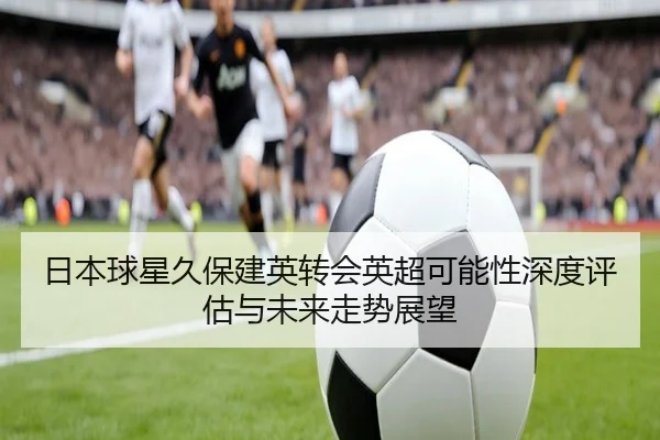 日本球星久保建英转会英超可能性深度评估与未来走势展望