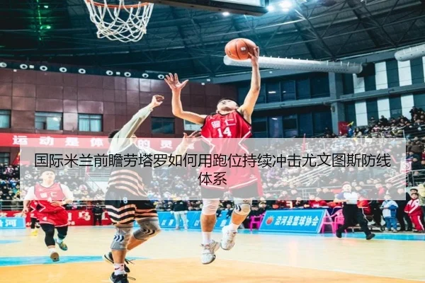 国际米兰前瞻劳塔罗如何用跑位持续冲击尤文图斯防线体系