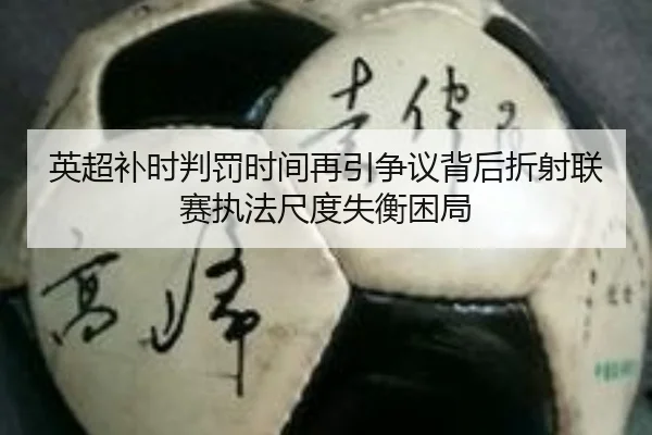 英超补时判罚时间再引争议背后折射联赛执法尺度失衡困局